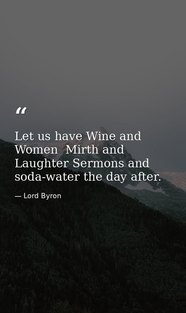 Let us have Wine and Women  Mirth and Laughter Sermons and soda-water the day after. — Lord Byron