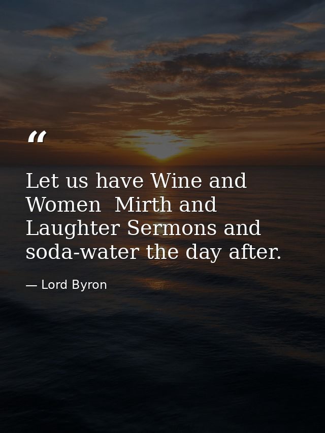 Let us have Wine and Women  Mirth and Laughter Sermons and soda-water the day after. — Lord Byron