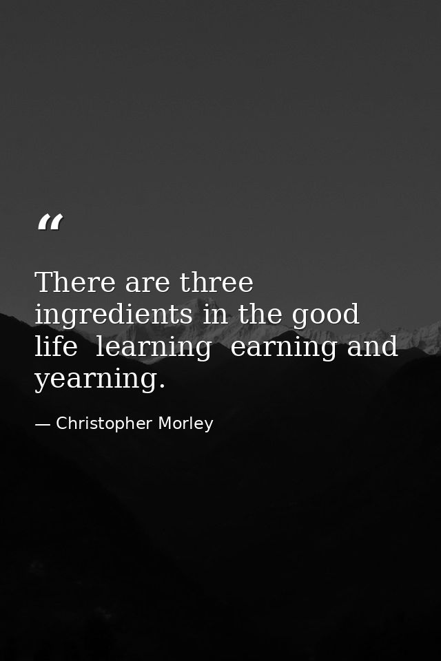 There are three ingredients in the good life  learning  earning and yearning. — Christopher Morley