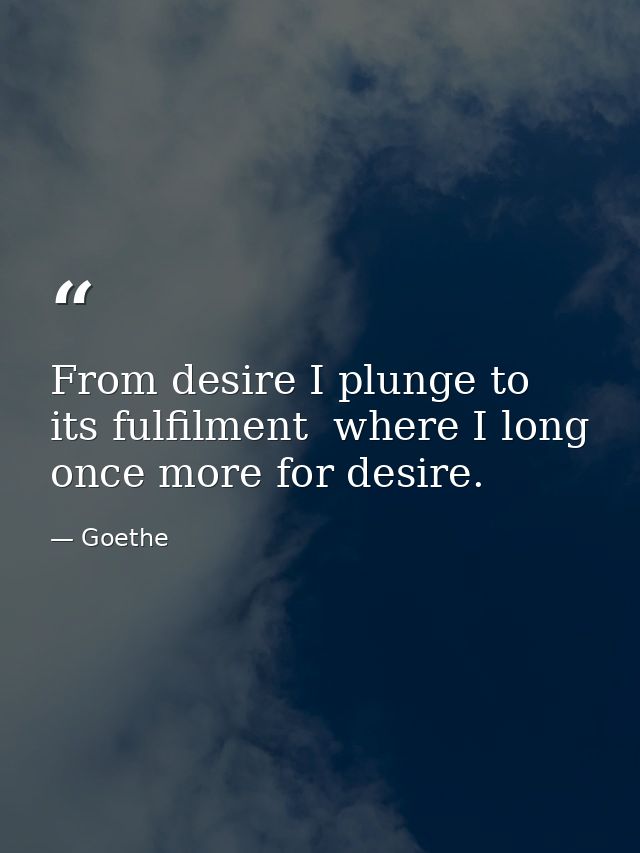 From desire I plunge to its fulfilment  where I long once more for desire. — Goethe