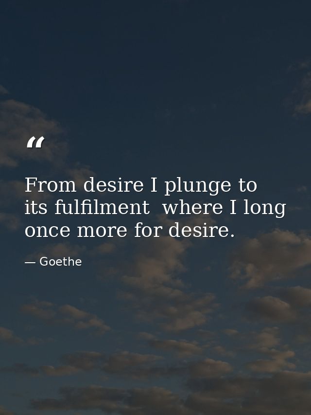 From desire I plunge to its fulfilment  where I long once more for desire. — Goethe