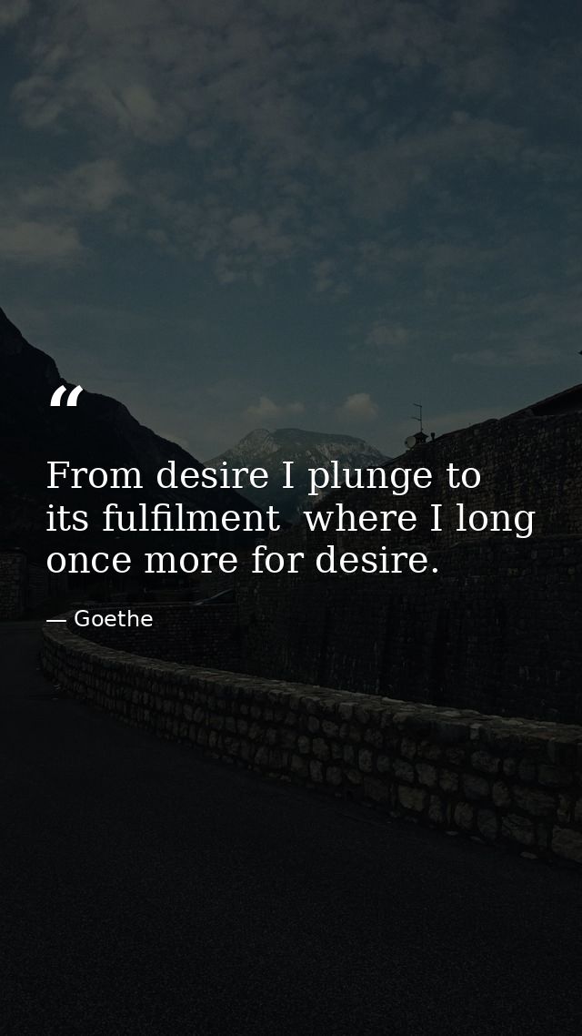 From desire I plunge to its fulfilment  where I long once more for desire. — Goethe