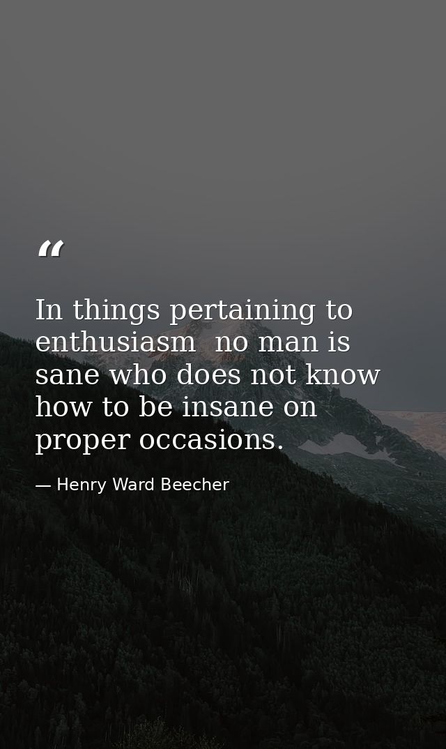 In things pertaining to enthusiasm  no man is sane who does not know how to be insane on proper occasions. — Henry Ward Beecher