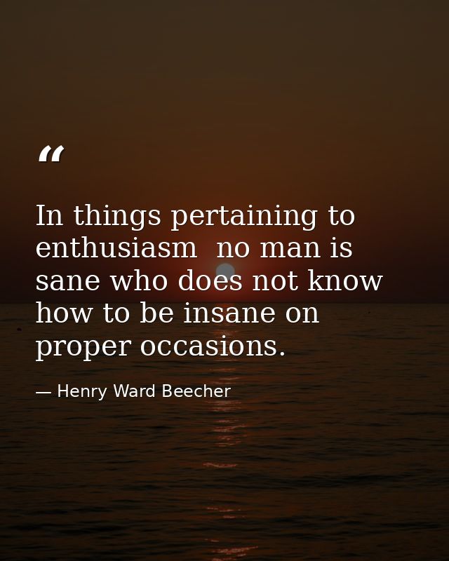 In things pertaining to enthusiasm  no man is sane who does not know how to be insane on proper occasions. — Henry Ward Beecher
