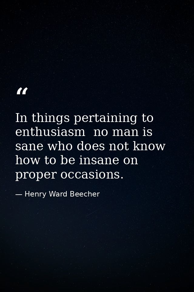 In things pertaining to enthusiasm  no man is sane who does not know how to be insane on proper occasions. — Henry Ward Beecher
