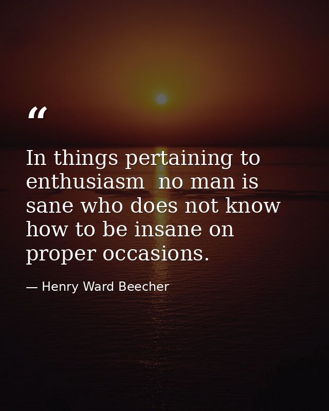 In things pertaining to enthusiasm  no man is sane who does not know how to be insane on proper occasions. — Henry Ward Beecher