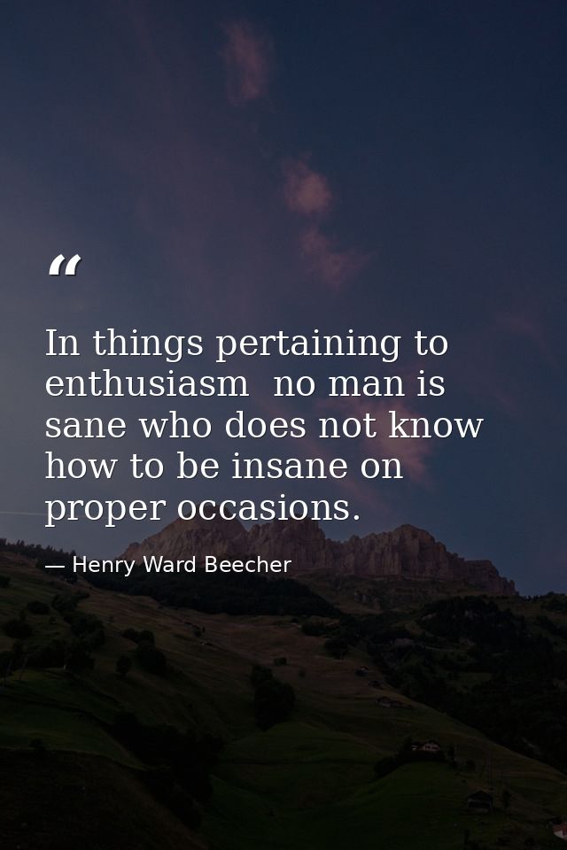 In things pertaining to enthusiasm  no man is sane who does not know how to be insane on proper occasions. — Henry Ward Beecher