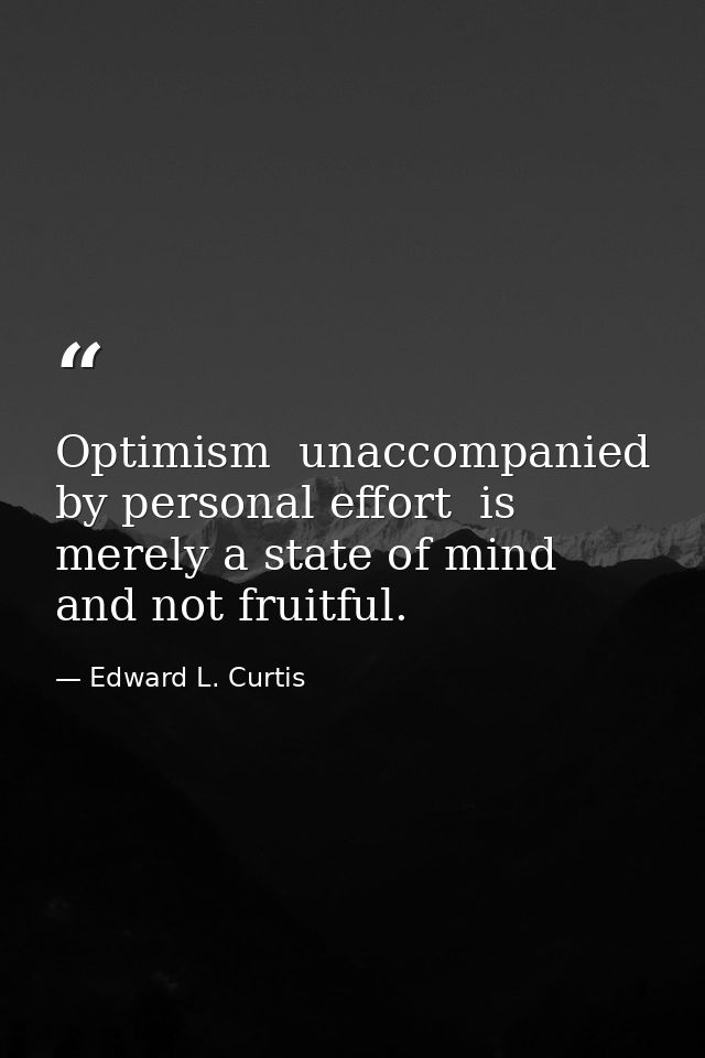 Optimism  unaccompanied by personal effort  is merely a state of mind and not fruitful. — Edward L. Curtis