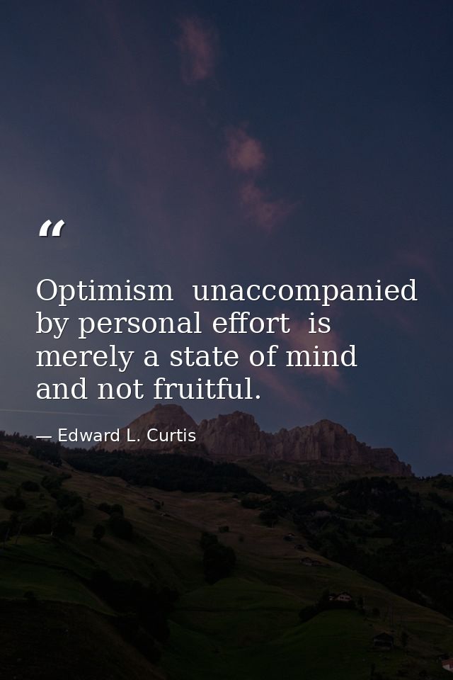Optimism  unaccompanied by personal effort  is merely a state of mind and not fruitful. — Edward L. Curtis