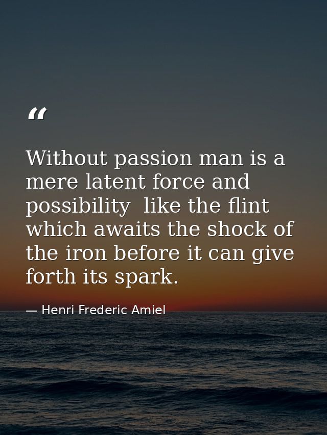 Without passion man is a mere latent force and possibility  like the flint which awaits the shock of the iron before it  — Henri Frederic Amiel