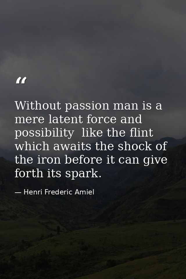 Without passion man is a mere latent force and possibility  like the flint which awaits the shock of the iron before it  — Henri Frederic Amiel