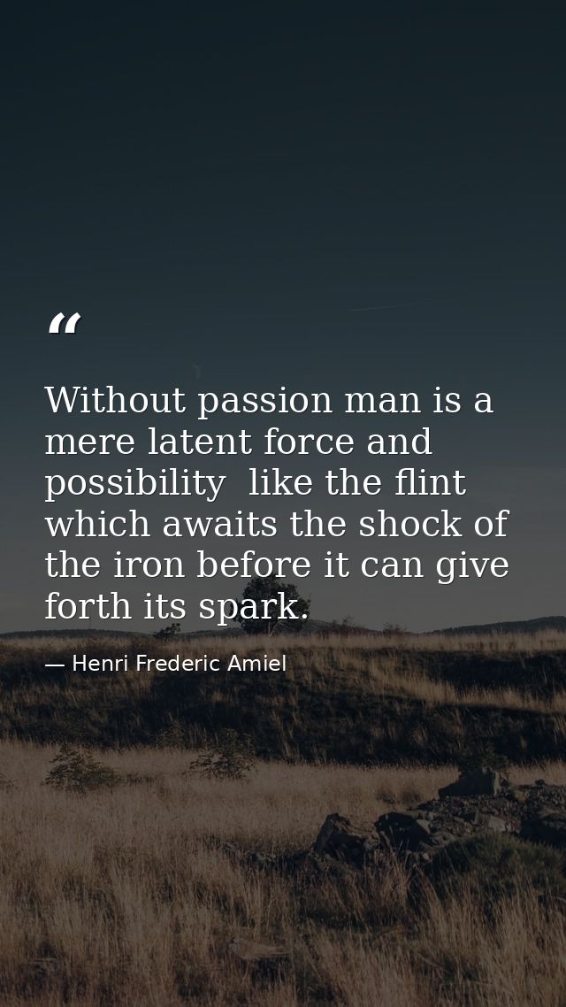 Without passion man is a mere latent force and possibility  like the flint which awaits the shock of the iron before it  — Henri Frederic Amiel