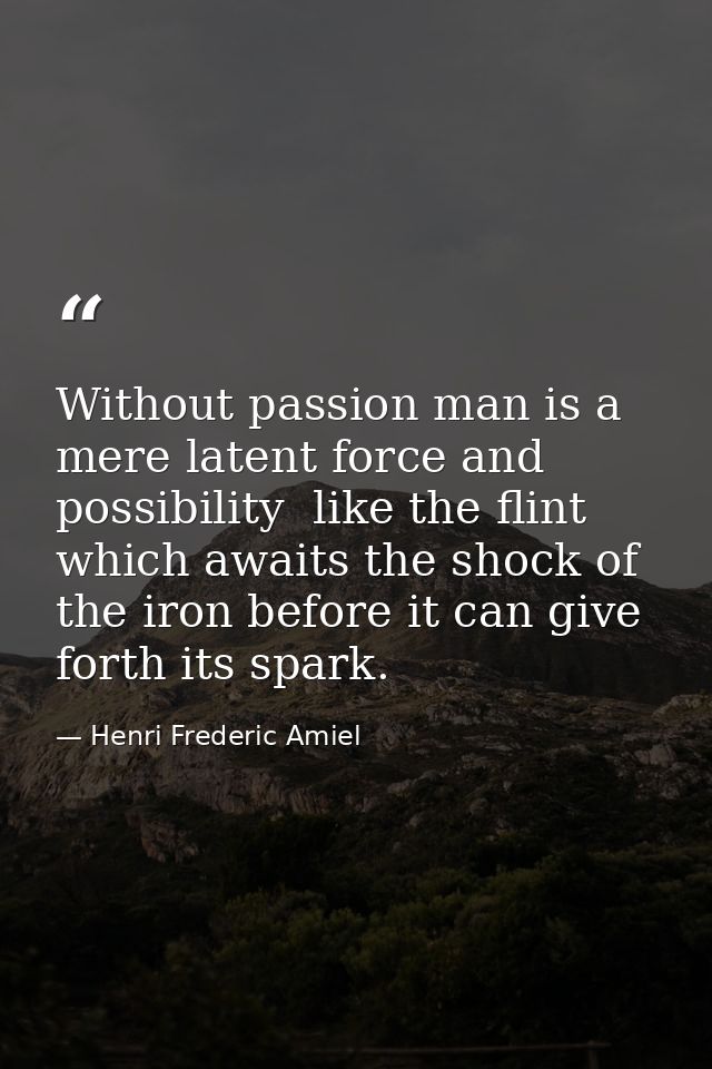Without passion man is a mere latent force and possibility  like the flint which awaits the shock of the iron before it  — Henri Frederic Amiel
