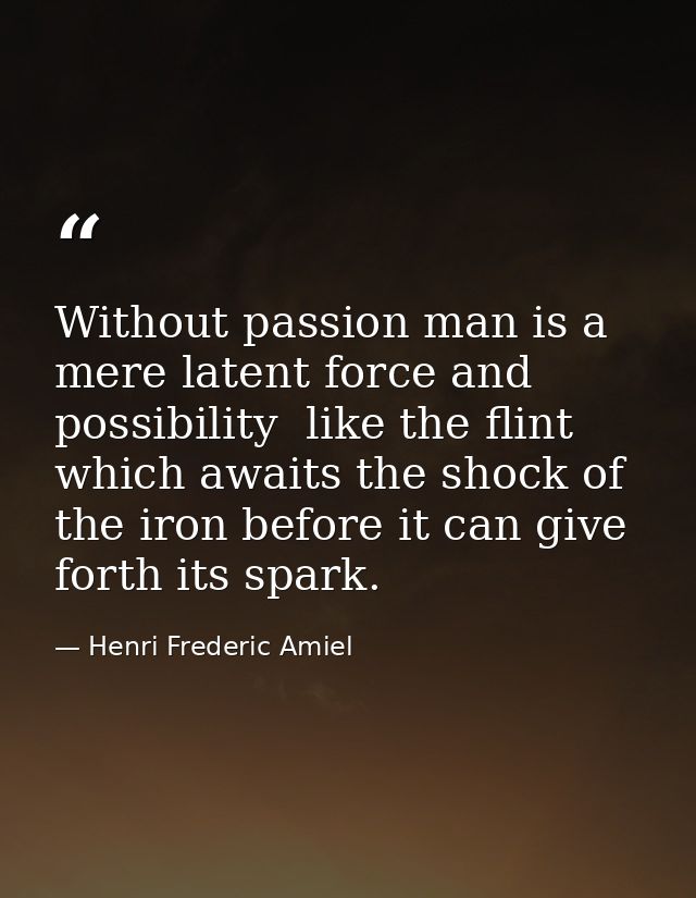 Without passion man is a mere latent force and possibility  like the flint which awaits the shock of the iron before it  — Henri Frederic Amiel