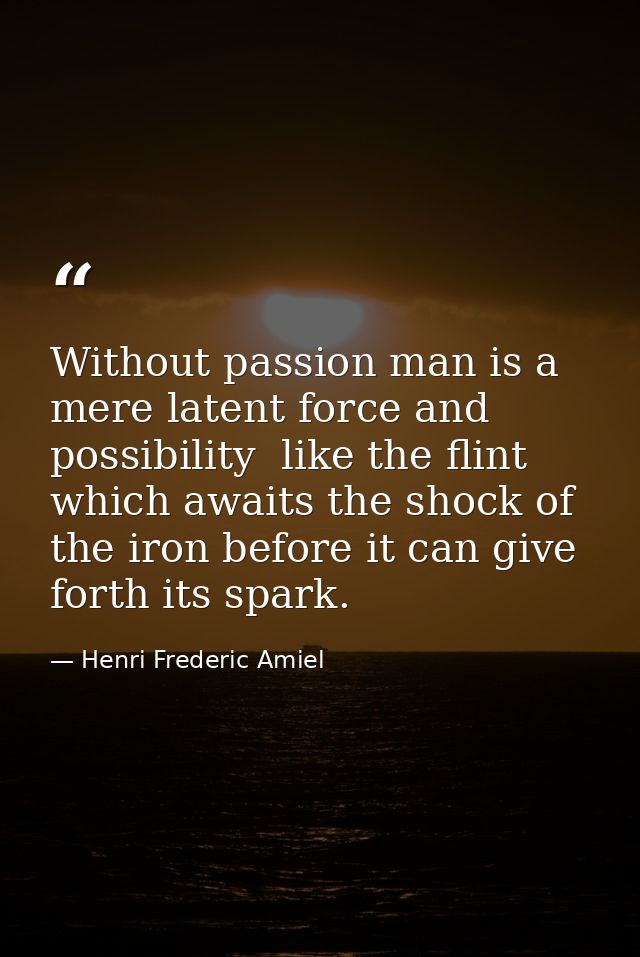 Without passion man is a mere latent force and possibility  like the flint which awaits the shock of the iron before it  — Henri Frederic Amiel