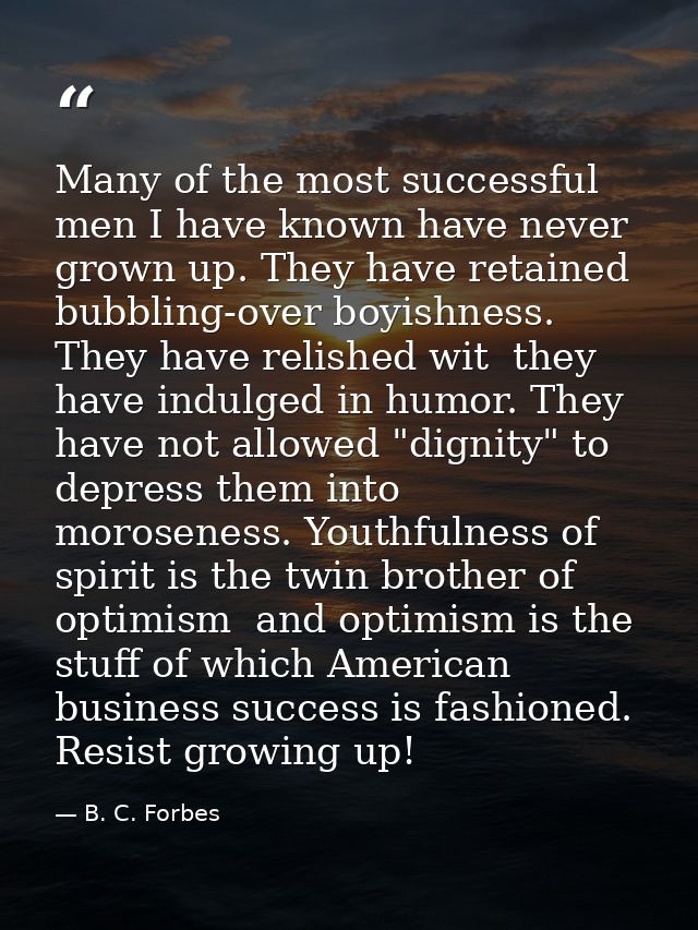 Many of the most successful men I have known have never grown up. They have retained bubbling-over boyishness. They have — B. C. Forbes