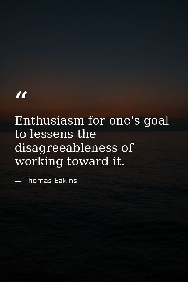 Enthusiasm for one's goal to lessens the disagreeableness of working toward it. — Thomas Eakins
