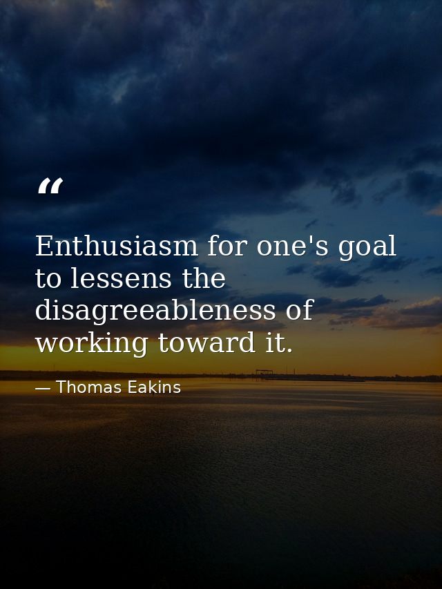 Enthusiasm for one's goal to lessens the disagreeableness of working toward it. — Thomas Eakins