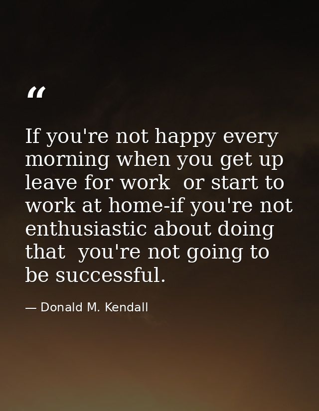 If you're not happy every morning when you get up  leave for work  or start to work at home-if you're not enthusiastic a — Donald M. Kendall