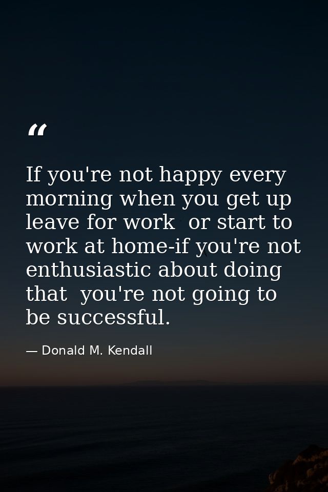 If you're not happy every morning when you get up  leave for work  or start to work at home-if you're not enthusiastic a — Donald M. Kendall