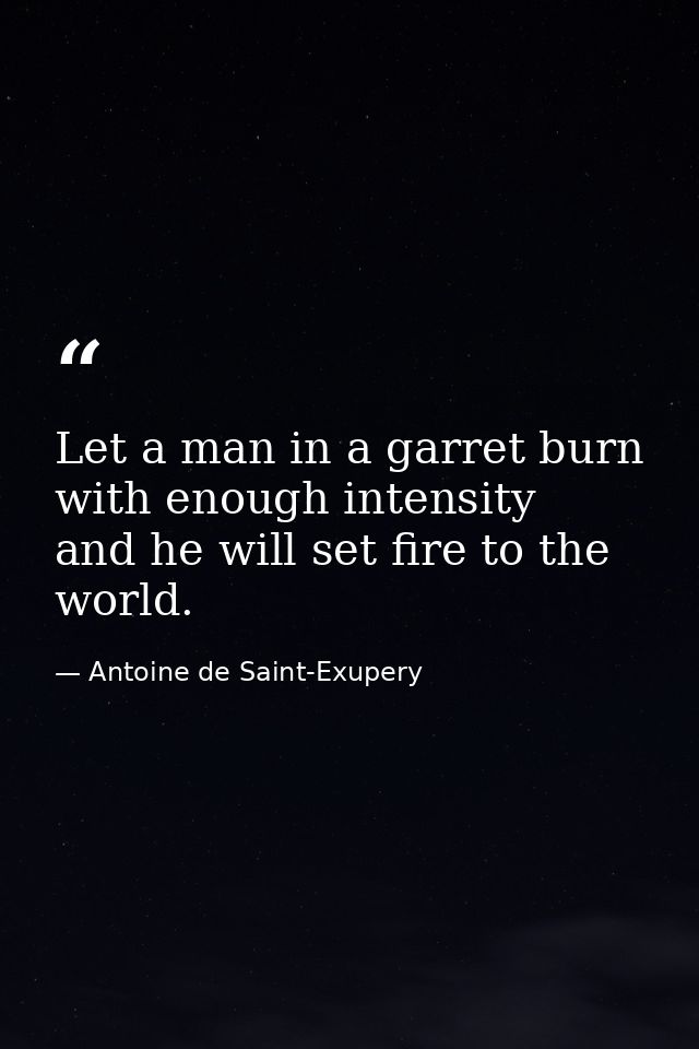 Let a man in a garret burn with enough intensity  and he will set fire to the world. — Antoine de Saint-Exupery