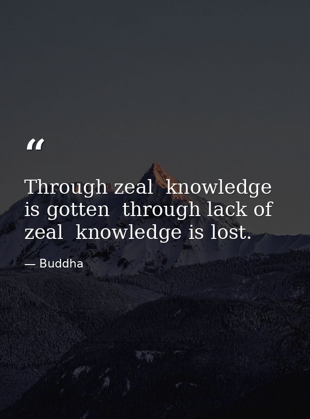 Through zeal  knowledge is gotten  through lack of zeal  knowledge is lost. — Buddha