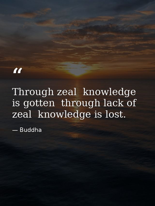 Through zeal  knowledge is gotten  through lack of zeal  knowledge is lost. — Buddha