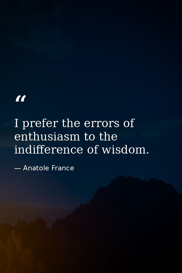 I prefer the errors of enthusiasm to the indifference of wisdom. — Anatole France