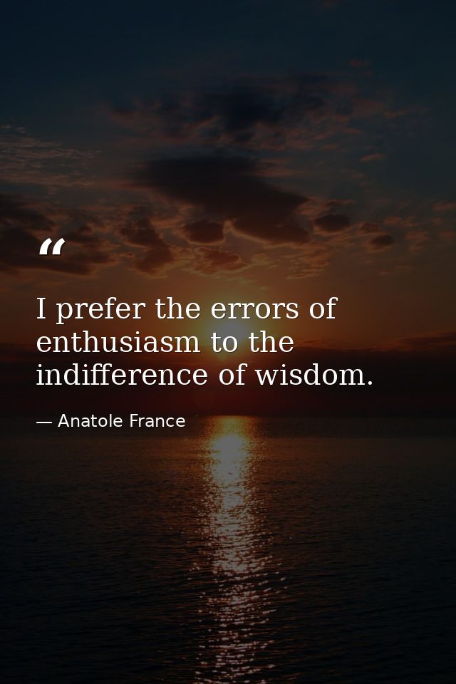 I prefer the errors of enthusiasm to the indifference of wisdom. — Anatole France