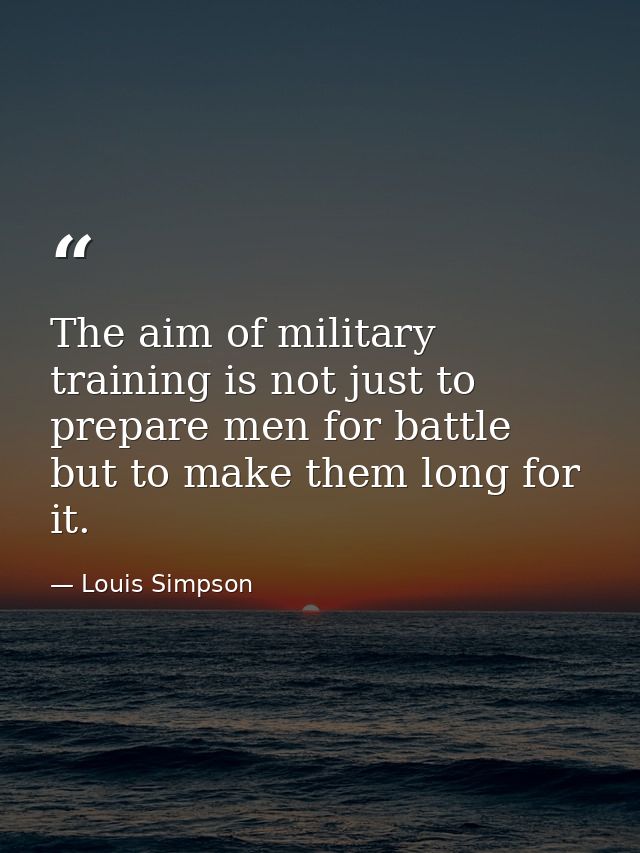 The aim of military training is not just to prepare men for battle  but to make them long for it. — Louis Simpson