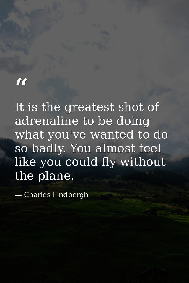 It is the greatest shot of adrenaline to be doing what you've wanted to do so badly. You almost feel like you could fly  — Charles Lindbergh
