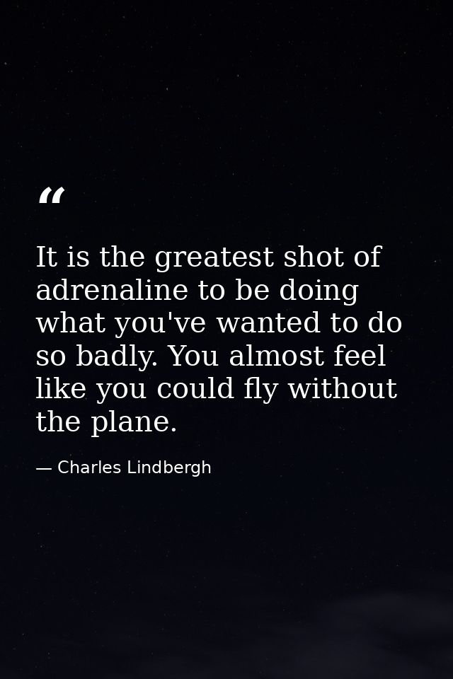 It is the greatest shot of adrenaline to be doing what you've wanted to do so badly. You almost feel like you could fly  — Charles Lindbergh