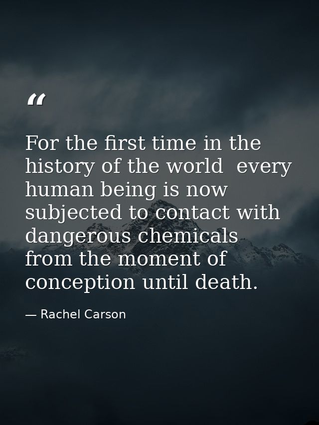For the first time in the history of the world  every human being is now subjected to contact with dangerous chemicals   — Rachel Carson