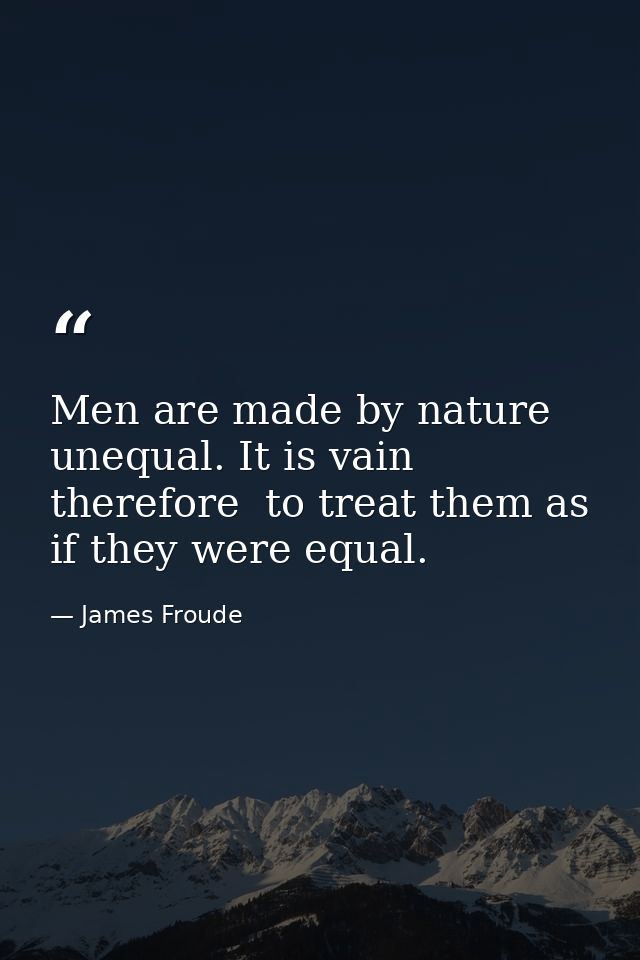 Men are made by nature unequal. It is vain  therefore  to treat them as if they were equal. — James Froude