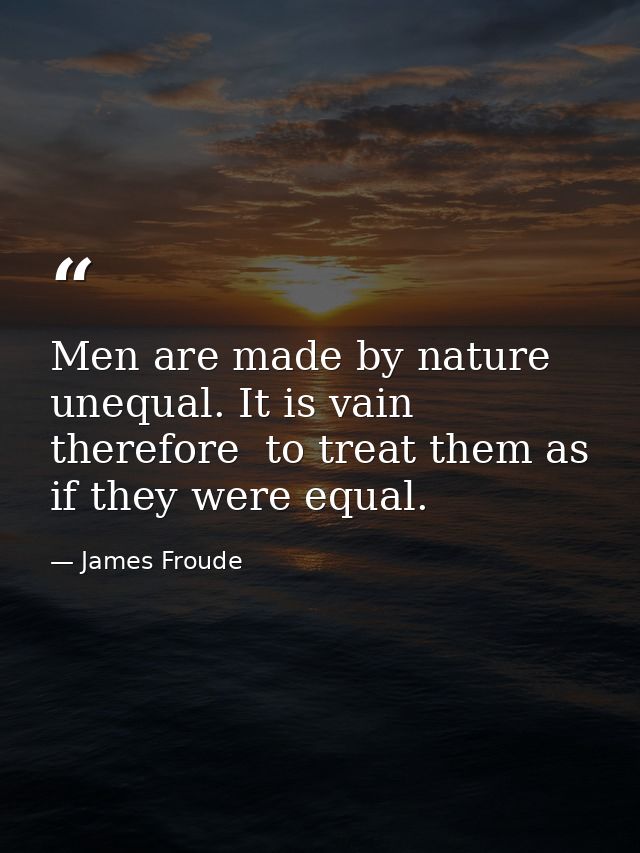 Men are made by nature unequal. It is vain  therefore  to treat them as if they were equal. — James Froude