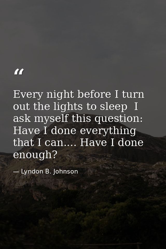 Every night before I turn out the lights to sleep  I ask myself this question: Have I done everything that I can.... Hav — Lyndon B. Johnson