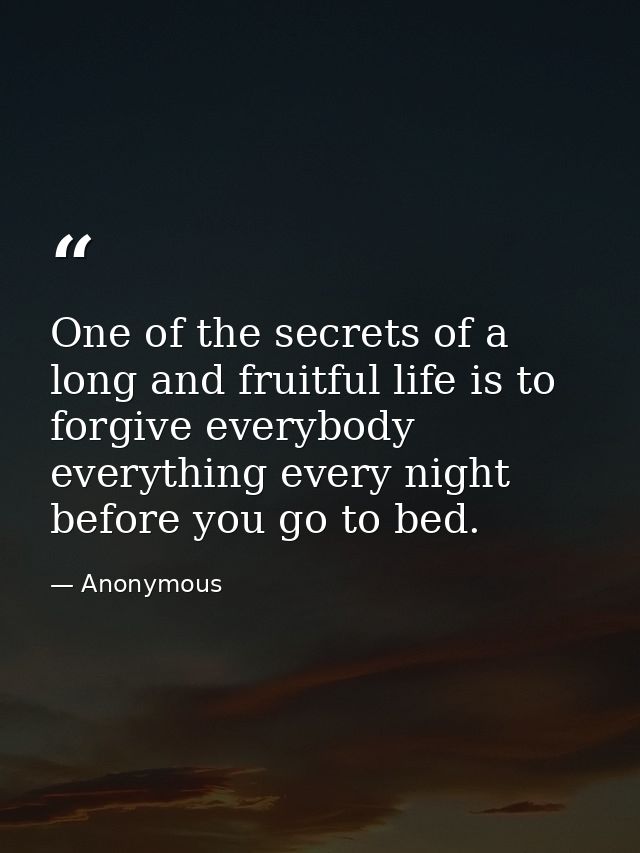 One of the secrets of a long and fruitful life is to forgive everybody everything every night before you go to bed. — Anonymous