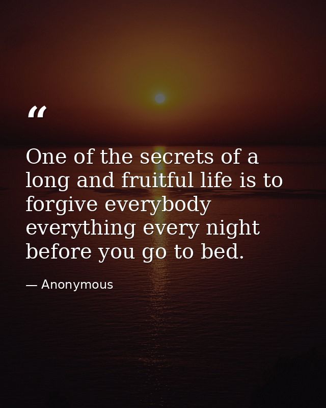 One of the secrets of a long and fruitful life is to forgive everybody everything every night before you go to bed. — Anonymous