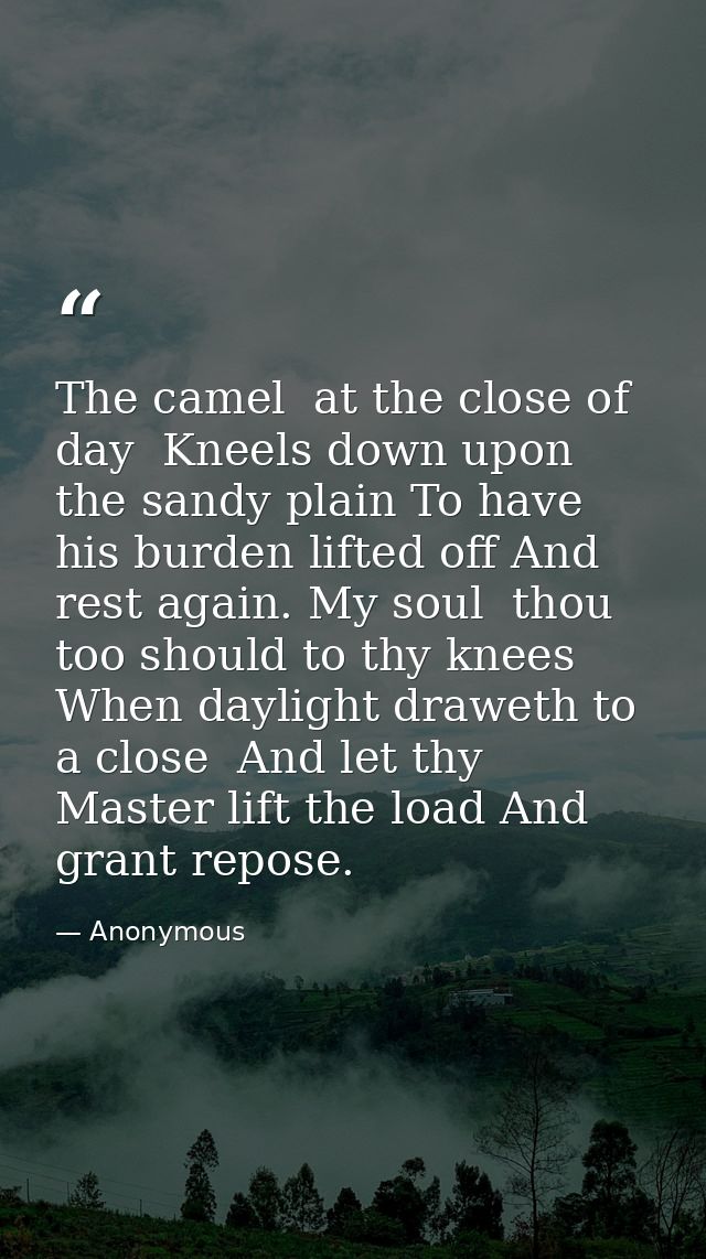 The camel  at the close of day  Kneels down upon the sandy plain To have his burden lifted off And rest again. My soul   — Anonymous