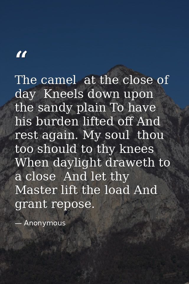 The camel  at the close of day  Kneels down upon the sandy plain To have his burden lifted off And rest again. My soul   — Anonymous