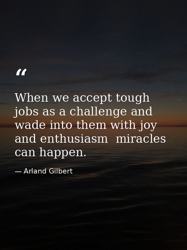 When we accept tough jobs as a challenge and wade into them with joy and enthusiasm  miracles can happen. — Arland Gilbert