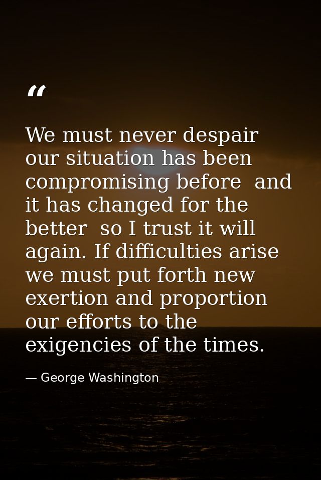 We must never despair  our situation has been compromising before  and it has changed for the better  so I trust it will — George Washington