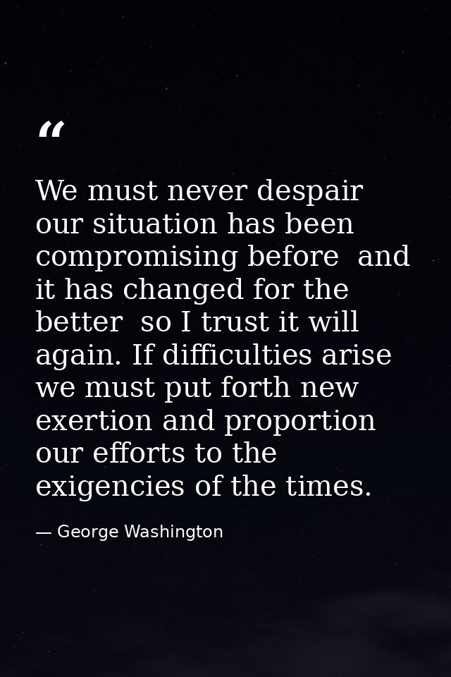 We must never despair  our situation has been compromising before  and it has changed for the better  so I trust it will — George Washington