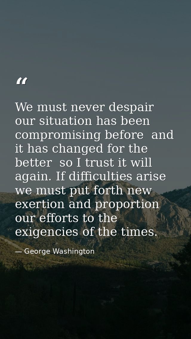 We must never despair  our situation has been compromising before  and it has changed for the better  so I trust it will — George Washington