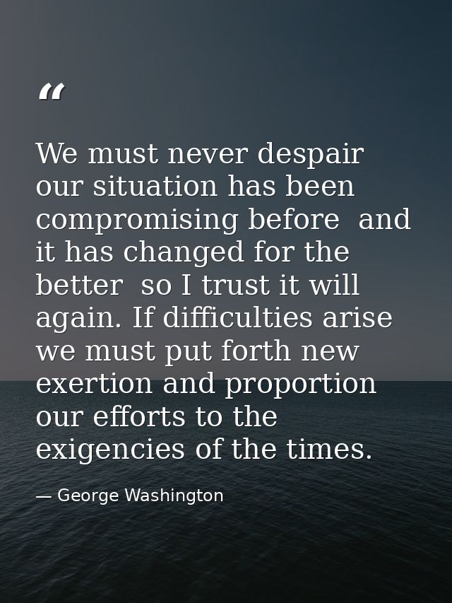 We must never despair  our situation has been compromising before  and it has changed for the better  so I trust it will — George Washington
