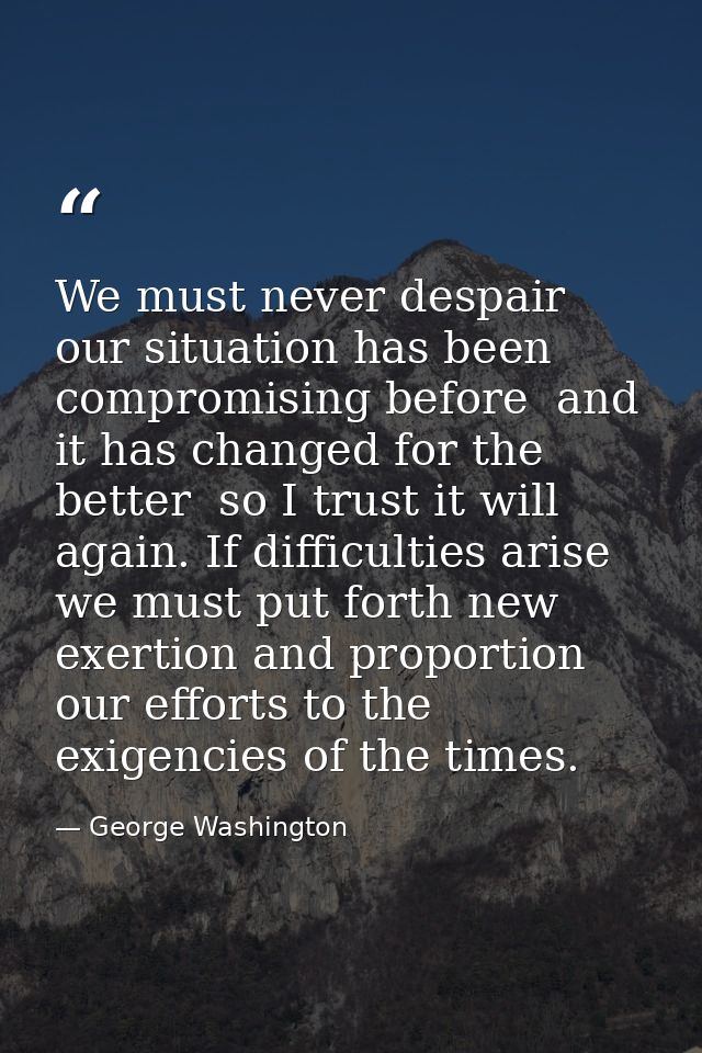 We must never despair  our situation has been compromising before  and it has changed for the better  so I trust it will — George Washington