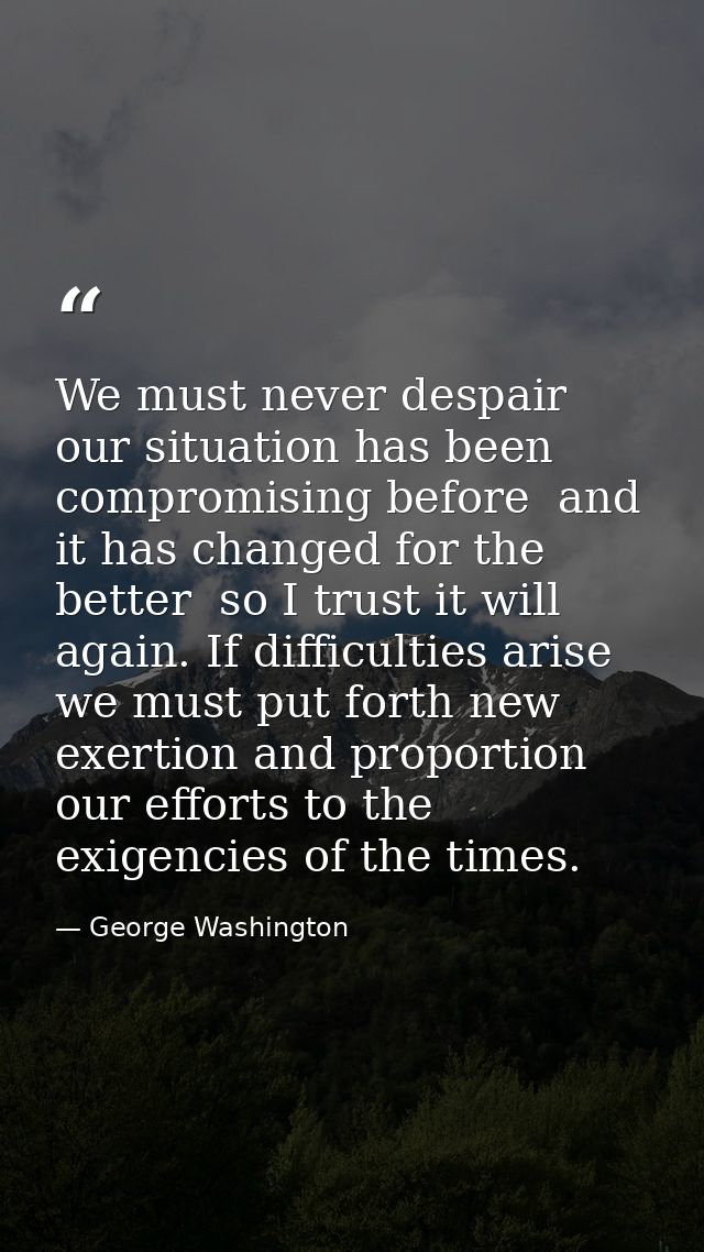 We must never despair  our situation has been compromising before  and it has changed for the better  so I trust it will — George Washington