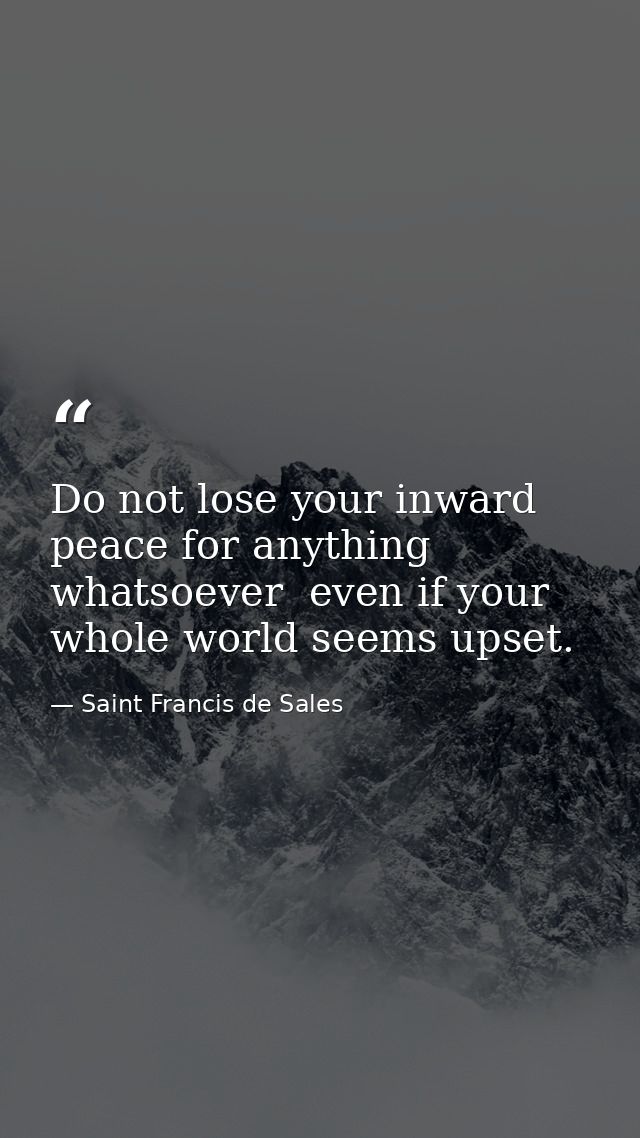 Do not lose your inward peace for anything whatsoever  even if your whole world seems upset. — Saint Francis de Sales
