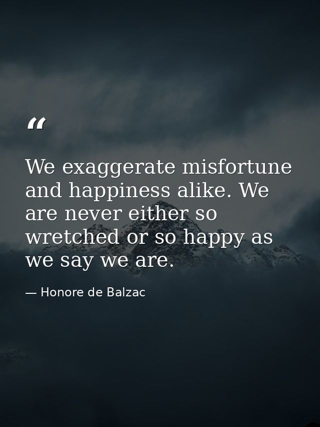 We exaggerate misfortune and happiness alike. We are never either so wretched or so happy as we say we are. — Honore de Balzac