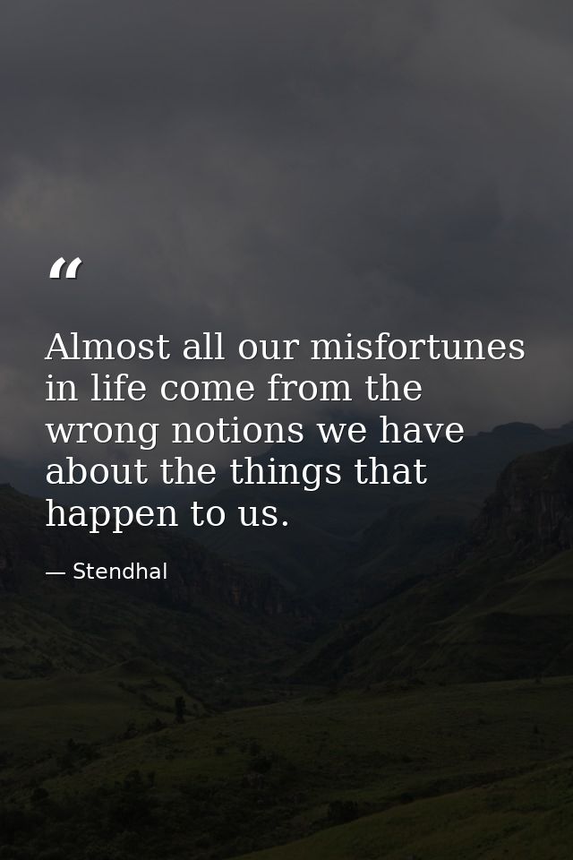 Almost all our misfortunes in life come from the wrong notions we have about the things that happen to us. — Stendhal